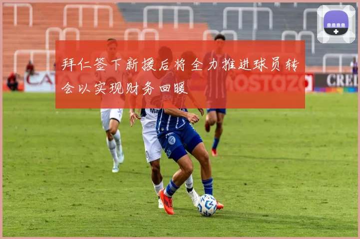 拜仁签下新援后将全力推进球员转会以实现财务回暖