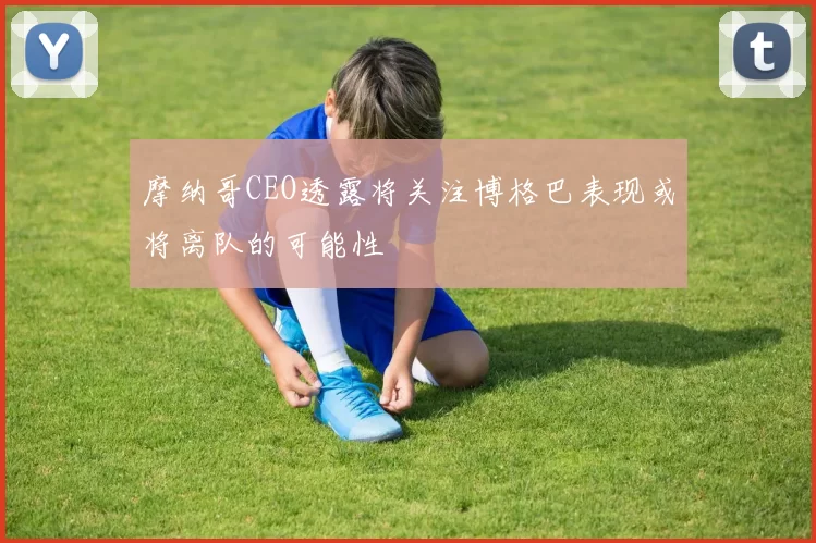 摩纳哥CEO透露将关注博格巴表现或将离队的可能性