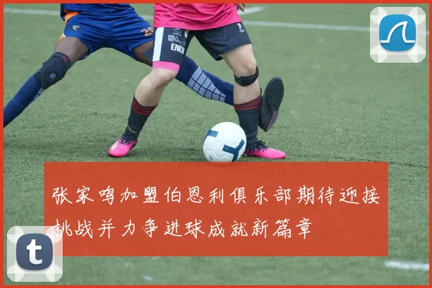 张家鸣加盟伯恩利俱乐部期待迎接挑战并力争进球成就新篇章