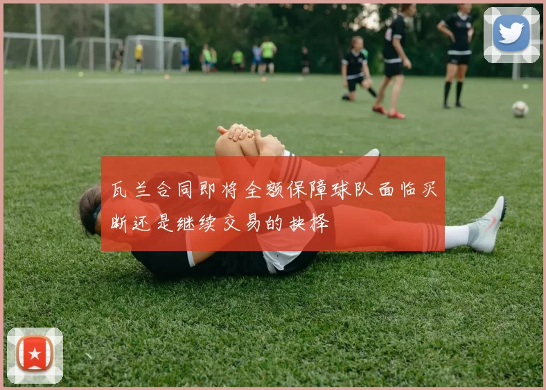 瓦兰合同即将全额保障球队面临买断还是继续交易的抉择